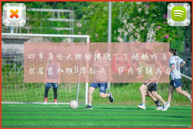 四年身价大跌榜揭晓丁丁超越内马尔居首加维B席孙兴慜萨内紧随其后